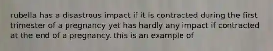 rubella has a disastrous impact if it is contracted during the first trimester of a pregnancy yet has hardly any impact if contracted at the end of a pregnancy. this is an example of