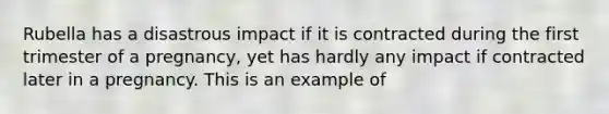Rubella has a disastrous impact if it is contracted during the first trimester of a pregnancy, yet has hardly any impact if contracted later in a pregnancy. This is an example of