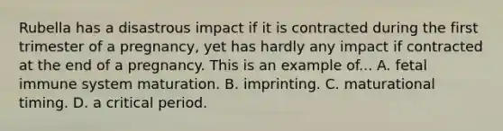 Rubella has a disastrous impact if it is contracted during the first trimester of a pregnancy, yet has hardly any impact if contracted at the end of a pregnancy. This is an example of... A. fetal immune system maturation. B. imprinting. C. maturational timing. D. a critical period.