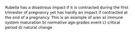 Rubella has a disastrous impact if it is contracted during the first trimester of pregnancy yet has hardly an impact if contracted at the end of a pregnancy. This is an example of a/an a) immune system maturation b) normative age-grades event c) critical period d) natural change