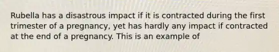 Rubella has a disastrous impact if it is contracted during the first trimester of a pregnancy, yet has hardly any impact if contracted at the end of a pregnancy. This is an example of