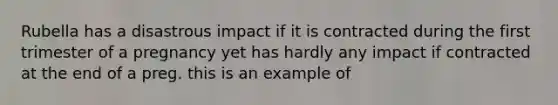 Rubella has a disastrous impact if it is contracted during the first trimester of a pregnancy yet has hardly any impact if contracted at the end of a preg. this is an example of