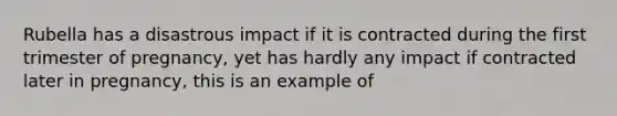 Rubella has a disastrous impact if it is contracted during the first trimester of pregnancy, yet has hardly any impact if contracted later in pregnancy, this is an example of
