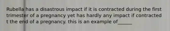 Rubella has a disastrous impact if it is contracted during the first trimester of a pregnancy yet has hardly any impact if contracted t the end of a pregnancy. this is an example of______