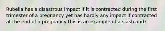 Rubella has a disastrous impact if it is contracted during the first trimester of a pregnancy yet has hardly any impact if contracted at the end of a pregnancy this is an example of a slash and?