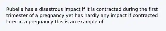 Rubella has a disastrous impact if it is contracted during the first trimester of a pregnancy yet has hardly any impact if contracted later in a pregnancy this is an example of