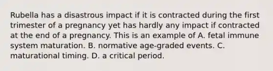 Rubella has a disastrous impact if it is contracted during the first trimester of a pregnancy yet has hardly any impact if contracted at the end of a pregnancy. This is an example of A. fetal immune system maturation. B. normative age-graded events. C. maturational timing. D. a critical period.