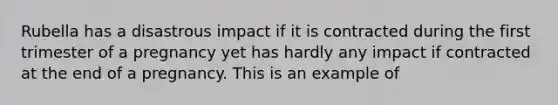 Rubella has a disastrous impact if it is contracted during the first trimester of a pregnancy yet has hardly any impact if contracted at the end of a pregnancy. This is an example of