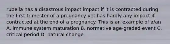 rubella has a disastrous impact impact if it is contracted during the first trimester of a pregnancy yet has hardly any impact if contracted at the end of a pregnancy. This is an example of a/an A. immune system maturation B. normative age-graded event C. critical period D. natural change