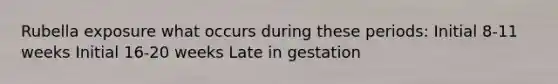 Rubella exposure what occurs during these periods: Initial 8-11 weeks Initial 16-20 weeks Late in gestation