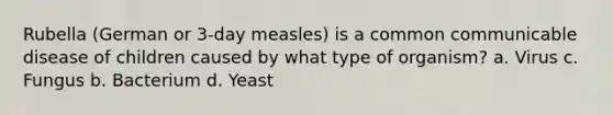 Rubella (German or 3-day measles) is a common communicable disease of children caused by what type of organism? a. Virus c. Fungus b. Bacterium d. Yeast