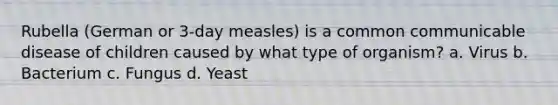 Rubella (German or 3-day measles) is a common communicable disease of children caused by what type of organism? a. Virus b. Bacterium c. Fungus d. Yeast