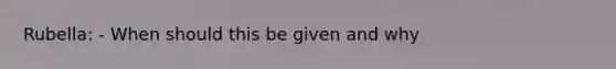 Rubella: - When should this be given and why