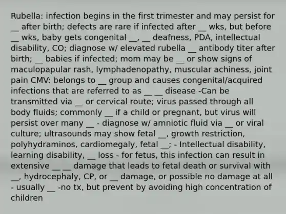 Rubella: infection begins in the first trimester and may persist for __ after birth; defects are rare if infected after __ wks, but before __ wks, baby gets congenital __, __ deafness, PDA, intellectual disability, CO; diagnose w/ elevated rubella __ antibody titer after birth; __ babies if infected; mom may be __ or show signs of maculopapular rash, lymphadenopathy, muscular achiness, joint pain CMV: belongs to __ group and causes congenital/acquired infections that are referred to as __ __ disease -Can be transmitted via __ or cervical route; virus passed through all body fluids; commonly __ if a child or pregnant, but virus will persist over many __ - diagnose w/ amniotic fluid via __ or viral culture; ultrasounds may show fetal __, growth restriction, polyhydraminos, cardiomegaly, fetal __; - Intellectual disability, learning disability, __ loss - for fetus, this infection can result in extensive __ __ damage that leads to fetal death or survival with __, hydrocephaly, CP, or __ damage, or possible no damage at all - usually __ -no tx, but prevent by avoiding high concentration of children