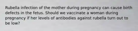 Rubella infection of the mother during pregnancy can cause birth defects in the fetus. Should we vaccinate a woman during pregnancy if her levels of antibodies against rubella turn out to be low?