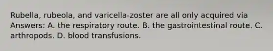 Rubella, rubeola, and varicella-zoster are all only acquired via Answers: A. the respiratory route. B. the gastrointestinal route. C. arthropods. D. blood transfusions.