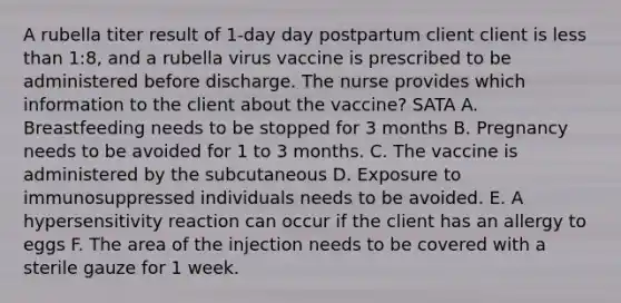 A rubella titer result of 1-day day postpartum client client is less than 1:8, and a rubella virus vaccine is prescribed to be administered before discharge. The nurse provides which information to the client about the vaccine? SATA A. Breastfeeding needs to be stopped for 3 months B. Pregnancy needs to be avoided for 1 to 3 months. C. The vaccine is administered by the subcutaneous D. Exposure to immunosuppressed individuals needs to be avoided. E. A hypersensitivity reaction can occur if the client has an allergy to eggs F. The area of the injection needs to be covered with a sterile gauze for 1 week.