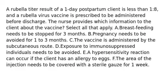 A rubella titer result of a 1-day postpartum client is less than 1:8, and a rubella virus vaccine is prescribed to be administered before discharge. The nurse provides which information to the client about the vaccine? Select all that apply. A.Breast-feeding needs to be stopped for 3 months. B.Pregnancy needs to be avoided for 1 to 3 months. C.The vaccine is administered by the subcutaneous route. D.Exposure to immunosuppressed individuals needs to be avoided. E.A hypersensitivity reaction can occur if the client has an allergy to eggs. F.The area of the injection needs to be covered with a sterile gauze for 1 week.