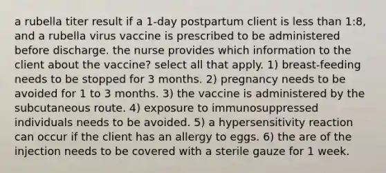 a rubella titer result if a 1-day postpartum client is less than 1:8, and a rubella virus vaccine is prescribed to be administered before discharge. the nurse provides which information to the client about the vaccine? select all that apply. 1) breast-feeding needs to be stopped for 3 months. 2) pregnancy needs to be avoided for 1 to 3 months. 3) the vaccine is administered by the subcutaneous route. 4) exposure to immunosuppressed individuals needs to be avoided. 5) a hypersensitivity reaction can occur if the client has an allergy to eggs. 6) the are of the injection needs to be covered with a sterile gauze for 1 week.