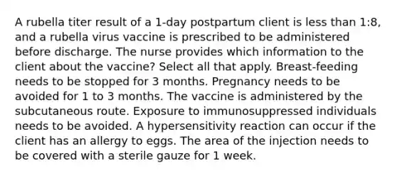 A rubella titer result of a 1-day postpartum client is less than 1:8, and a rubella virus vaccine is prescribed to be administered before discharge. The nurse provides which information to the client about the vaccine? Select all that apply. Breast-feeding needs to be stopped for 3 months. Pregnancy needs to be avoided for 1 to 3 months. The vaccine is administered by the subcutaneous route. Exposure to immunosuppressed individuals needs to be avoided. A hypersensitivity reaction can occur if the client has an allergy to eggs. The area of the injection needs to be covered with a sterile gauze for 1 week.