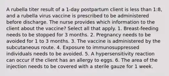 A rubella titer result of a 1-day postpartum client is less than 1:8, and a rubella virus vaccine is prescribed to be administered before discharge. The nurse provides which information to the client about the vaccine? Select all that apply. 1. Breast-feeding needs to be stopped for 3 months. 2. Pregnancy needs to be avoided for 1 to 3 months. 3. The vaccine is administered by the subcutaneous route. 4. Exposure to immunosuppressed individuals needs to be avoided. 5. A hypersensitivity reaction can occur if the client has an allergy to eggs. 6. The area of the injection needs to be covered with a sterile gauze for 1 week.