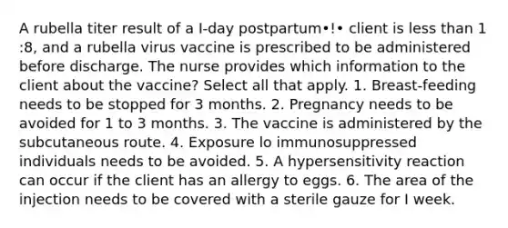 A rubella titer result of a I-day postpartum•!• client is less than 1 :8, and a rubella virus vaccine is prescribed to be administered before discharge. The nurse provides which information to the client about the vaccine? Select all that apply. 1. Breast-feeding needs to be stopped for 3 months. 2. Pregnancy needs to be avoided for 1 to 3 months. 3. The vaccine is administered by the subcutaneous route. 4. Exposure lo immunosuppressed individuals needs to be avoided. 5. A hypersensitivity reaction can occur if the client has an allergy to eggs. 6. The area of the injection needs to be covered with a sterile gauze for I week.