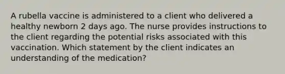 A rubella vaccine is administered to a client who delivered a healthy newborn 2 days ago. The nurse provides instructions to the client regarding the potential risks associated with this vaccination. Which statement by the client indicates an understanding of the medication?