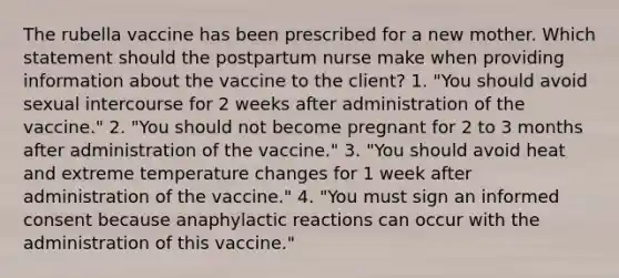 The rubella vaccine has been prescribed for a new mother. Which statement should the postpartum nurse make when providing information about the vaccine to the client? 1. "You should avoid sexual intercourse for 2 weeks after administration of the vaccine." 2. "You should not become pregnant for 2 to 3 months after administration of the vaccine." 3. "You should avoid heat and extreme temperature changes for 1 week after administration of the vaccine." 4. "You must sign an informed consent because anaphylactic reactions can occur with the administration of this vaccine."