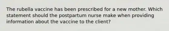 The rubella vaccine has been prescribed for a new mother. Which statement should the postpartum nurse make when providing information about the vaccine to the client?