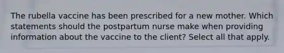 The rubella vaccine has been prescribed for a new mother. Which statements should the postpartum nurse make when providing information about the vaccine to the client? Select all that apply.