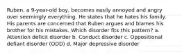 Ruben, a 9-year-old boy, becomes easily annoyed and angry over seemingly everything. He states that he hates his family. His parents are concerned that Ruben argues and blames his brother for his mistakes. Which disorder fits this pattern? a. Attention deficit disorder b. Conduct disorder c. Oppositional defiant disorder (ODD) d. Major depressive disorder