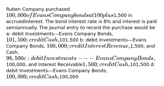 Ruben Company purchased 100,000 of Evans Company bonds at 100 plus1,500 in accruedinterest. The bond interest rate is 8% and interest is paid semiannually. The journal entry to record the purchase would be a: debit Investments---Evans Company Bonds, 101,500; credit Cash,101,500 b: debit Investments---Evans Company Bonds, 100,000; credit Interest Revenue,1,500, and Cash, 98,500 c: debit Investments---Evans Company Bonds,100,000, and Interest Receivable1,500; credit Cash,101,500 d: debit Investments---Evans Company Bonds, 100,000; credit Cash,100,000