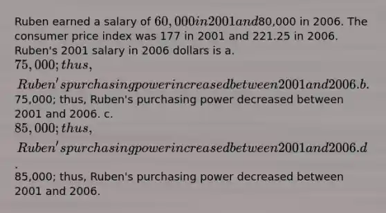 Ruben earned a salary of 60,000 in 2001 and80,000 in 2006. The consumer price index was 177 in 2001 and 221.25 in 2006. Ruben's 2001 salary in 2006 dollars is a. 75,000; thus, Ruben's purchasing power increased between 2001 and 2006. b.75,000; thus, Ruben's purchasing power decreased between 2001 and 2006. c. 85,000; thus, Ruben's purchasing power increased between 2001 and 2006. d.85,000; thus, Ruben's purchasing power decreased between 2001 and 2006.