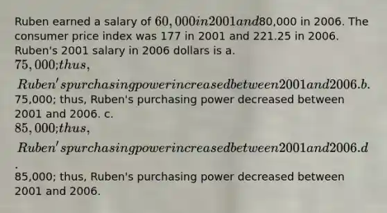 Ruben earned a salary of 60,000 in 2001 and80,000 in 2006. The consumer price index was 177 in 2001 and 221.25 in 2006. Ruben's 2001 salary in 2006 dollars is a. 75,000; thus, Ruben's purchasing power increased between 2001 and 2006. b.75,000; thus, Ruben's purchasing power decreased between 2001 and 2006. c. 85,000; thus, Ruben's purchasing power increased between 2001 and 2006. d.85,000; thus, Ruben's purchasing power decreased between 2001 and 2006.