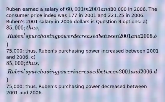 Ruben earned a salary of 60,000 in 2001 and80,000 in 2006. The consumer price index was 177 in 2001 and 221.25 in 2006. Ruben's 2001 salary in 2006 dollars is Question 8 options: a) 85,000; thus, Ruben's purchasing power decreased between 2001 and 2006. b)75,000; thus, Ruben's purchasing power increased between 2001 and 2006. c) 85,000; thus, Ruben's purchasing power increased between 2001 and 2006. d)75,000; thus, Ruben's purchasing power decreased between 2001 and 2006.