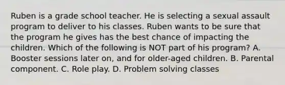 Ruben is a grade school teacher. He is selecting a sexual assault program to deliver to his classes. Ruben wants to be sure that the program he gives has the best chance of impacting the children. Which of the following is NOT part of his program? A. Booster sessions later on, and for older-aged children. B. Parental component. C. Role play. D. Problem solving classes