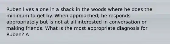 Ruben lives alone in a shack in the woods where he does the minimum to get by. When approached, he responds appropriately but is not at all interested in conversation or making friends. What is the most appropriate diagnosis for Ruben? A