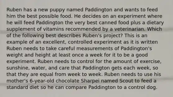 Ruben has a new puppy named Paddington and wants to feed him the best possible food. He decides on an experiment where he will feed Paddington the very best canned food plus a dietary supplement of vitamins recommended by a veterinarian. Which of the following best describes Ruben's project? This is an example of an excellent, controlled experiment as it is written Ruben needs to take careful measurements of Paddington's weight and height at least once a week for it to be a good experiment. Ruben needs to control for the amount of exercise, sunshine, water, and care that Paddington gets each week, so that they are equal from week to week. Ruben needs to use his mother's 6-year-old chocolate Sharpei named Scout to feed a standard diet so he can compare Paddington to a control dog.