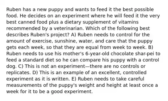 Ruben has a new puppy and wants to feed it the best possible food. He decides on an experiment where he will feed it the very best canned food plus a dietary supplement of vitamins recommended by a veterinarian. Which of the following best describes Ruben's project? A) Ruben needs to control for the amount of exercise, sunshine, water, and care that the puppy gets each week, so that they are equal from week to week. B) Ruben needs to use his mother's 6-year-old chocolate shar-pei to feed a standard diet so he can compare his puppy with a control dog. C) This is not an experiment—there are no controls or replicates. D) This is an example of an excellent, controlled experiment as it is written. E) Ruben needs to take careful measurements of the puppy's weight and height at least once a week for it to be a good experiment.