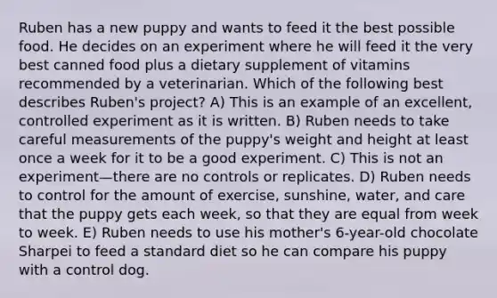 Ruben has a new puppy and wants to feed it the best possible food. He decides on an experiment where he will feed it the very best canned food plus a dietary supplement of vitamins recommended by a veterinarian. Which of the following best describes Ruben's project? A) This is an example of an excellent, controlled experiment as it is written. B) Ruben needs to take careful measurements of the puppy's weight and height at least once a week for it to be a good experiment. C) This is not an experiment—there are no controls or replicates. D) Ruben needs to control for the amount of exercise, sunshine, water, and care that the puppy gets each week, so that they are equal from week to week. E) Ruben needs to use his mother's 6-year-old chocolate Sharpei to feed a standard diet so he can compare his puppy with a control dog.