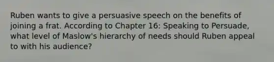 Ruben wants to give a persuasive speech on the benefits of joining a frat. According to Chapter 16: Speaking to Persuade, what level of Maslow's hierarchy of needs should Ruben appeal to with his audience?