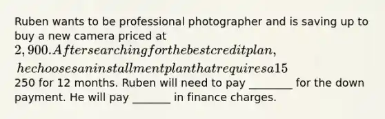 Ruben wants to be professional photographer and is saving up to buy a new camera priced at 2,900. After searching for the best credit plan, he chooses an installment plan that requires a 15% down payment and monthly payments of250 for 12 months. Ruben will need to pay ________ for the down payment. He will pay _______ in finance charges.