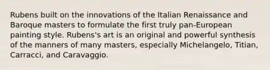 Rubens built on the innovations of the Italian Renaissance and Baroque masters to formulate the first truly pan-European painting style. Rubens's art is an original and powerful synthesis of the manners of many masters, especially Michelangelo, Titian, Carracci, and Caravaggio.