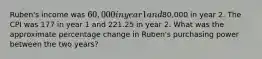 Ruben's income was 60,000 in year 1 and80,000 in year 2. The CPI was 177 in year 1 and 221.25 in year 2. What was the approximate percentage change in Ruben's purchasing power between the two years?