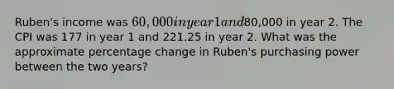 Ruben's income was 60,000 in year 1 and80,000 in year 2. The CPI was 177 in year 1 and 221.25 in year 2. What was the approximate percentage change in Ruben's purchasing power between the two years?