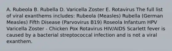 A. Rubeola B. Rubella D. Varicella Zoster E. Rotavirus The full list of viral exanthems includes: Rubeola (Measles) Rubella (German Measles) Fifth Disease (Parvovirus B19) Roseola Infantum HPV Varicella Zoster - Chicken Pox Rotavirus HIV/AIDS Scarlett fever is caused by a bacterial streptococcal infection and is not a viral exanthem.