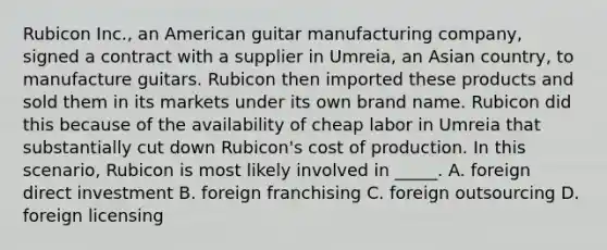 Rubicon Inc., an American guitar manufacturing company, signed a contract with a supplier in Umreia, an Asian country, to manufacture guitars. Rubicon then imported these products and sold them in its markets under its own brand name. Rubicon did this because of the availability of cheap labor in Umreia that substantially cut down Rubicon's cost of production. In this scenario, Rubicon is most likely involved in _____. A. foreign direct investment B. foreign franchising C. foreign outsourcing D. foreign licensing