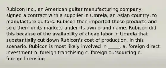 Rubicon Inc., an American guitar manufacturing company, signed a contract with a supplier in Umreia, an Asian country, to manufacture guitars. Rubicon then imported these products and sold them in its markets under its own brand name. Rubicon did this because of the availability of cheap labor in Umreia that substantially cut down Rubicon's cost of production. In this scenario, Rubicon is most likely involved in _____. a. foreign direct investment b. foreign franchising c. foreign outsourcing d. foreign licensing