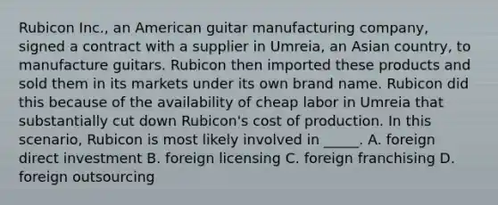 Rubicon Inc., an American guitar manufacturing company, signed a contract with a supplier in Umreia, an Asian country, to manufacture guitars. Rubicon then imported these products and sold them in its markets under its own brand name. Rubicon did this because of the availability of cheap labor in Umreia that substantially cut down Rubicon's cost of production. In this scenario, Rubicon is most likely involved in _____. A. foreign direct investment B. foreign licensing C. foreign franchising D. foreign outsourcing