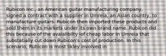 Rubicon Inc., an American guitar manufacturing company, signed a contract with a supplier in Umreia, an Asian country, to manufacture guitars. Rubicon then imported these products and sold them in its markets under its own brand name. Rubicon did this because of the avaialibilty iof cheap labor in Umreia that substatially cut down Rubicon's cost of production. In this scenario, Rubicon is most likley involved in